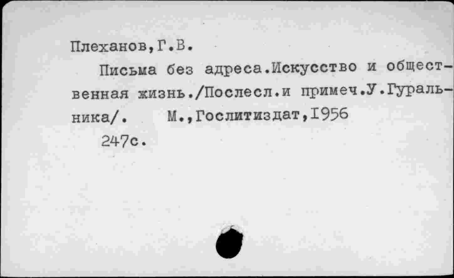 ﻿Плеханов,Г.В.
Письма без адреса.Искусство и общественная жизнь./Послесл.и примеч.У.Гуральника/. М.,Гослитиздат,1956
247с.